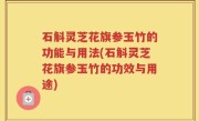 石斛灵芝花旗参玉竹的功能与用法(石斛灵芝花旗参玉竹的功效与用途)