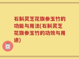 石斛灵芝花旗参玉竹的功能与用法(石斛灵芝花旗参玉竹的功效与用途)