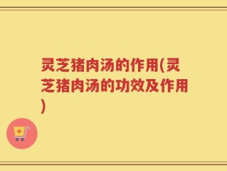 灵芝猪肉汤的作用(灵芝猪肉汤的功效及作用)