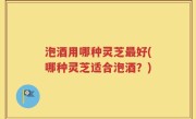 泡酒用哪种灵芝最好(哪种灵芝适合泡酒？)