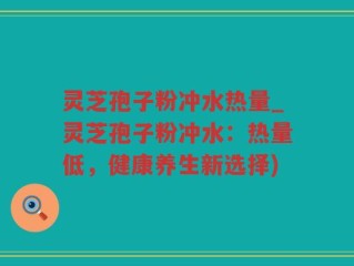 灵芝孢子粉冲水热量_灵芝孢子粉冲水：热量低，健康养生新选择)