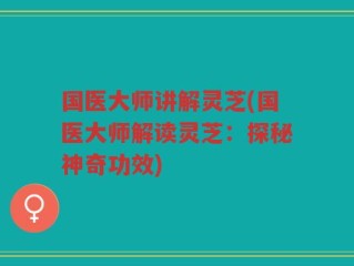 国医大师讲解灵芝(国医大师解读灵芝：探秘神奇功效)
