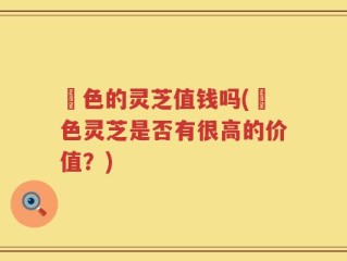 黒色的灵芝值钱吗(黒色灵芝是否有很高的价值？)