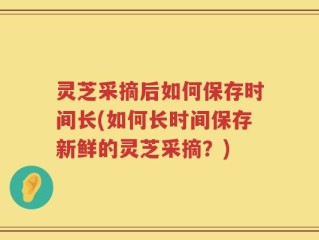 灵芝采摘后如何保存时间长(如何长时间保存新鲜的灵芝采摘？)