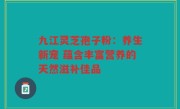 九江灵芝孢子粉：养生新宠 蕴含丰富营养的天然滋补佳品