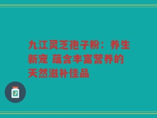 九江灵芝孢子粉：养生新宠 蕴含丰富营养的天然滋补佳品