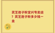 灵芝孢子粉宜兴专卖店？灵芝孢子粉多少钱一盒