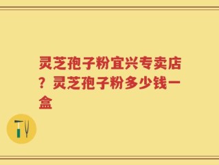 灵芝孢子粉宜兴专卖店？灵芝孢子粉多少钱一盒