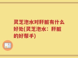 灵芝泡水对肝脏有什么好处(灵芝泡水：肝脏的好帮手)