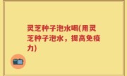 灵芝种子泡水喝(用灵芝种子泡水，提高免疫力)
