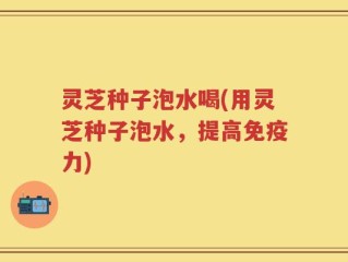 灵芝种子泡水喝(用灵芝种子泡水，提高免疫力)