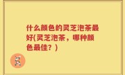 什么颜色的灵芝泡茶最好(灵芝泡茶，哪种颜色最佳？)