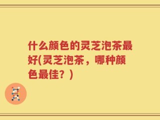 什么颜色的灵芝泡茶最好(灵芝泡茶，哪种颜色最佳？)