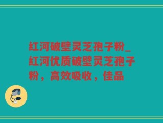 红河破壁灵芝孢子粉_红河优质破壁灵芝孢子粉，高效吸收，佳品
