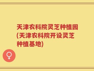 天津农科院灵芝种植园(天津农科院开设灵芝种植基地)