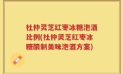 杜仲灵芝红枣冰糖泡酒比例(杜仲灵芝红枣冰糖酿制美味泡酒方案)