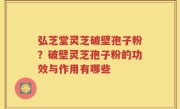 弘芝堂灵芝破壁孢子粉？破壁灵芝孢子粉的功效与作用有哪些