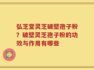 弘芝堂灵芝破壁孢子粉？破壁灵芝孢子粉的功效与作用有哪些