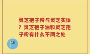 灵芝孢子粉与灵芝实体？灵芝孢子油和灵芝孢子粉有什么不同之处
