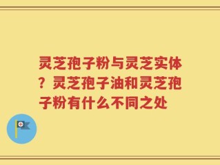 灵芝孢子粉与灵芝实体？灵芝孢子油和灵芝孢子粉有什么不同之处