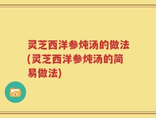 灵芝西洋参炖汤的做法(灵芝西洋参炖汤的简易做法)