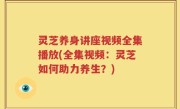 灵芝养身讲座视频全集播放(全集视频：灵芝如何助力养生？)