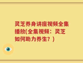 灵芝养身讲座视频全集播放(全集视频：灵芝如何助力养生？)