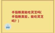 手指断离能吃灵芝吗(手指断离后，能吃灵芝吗？)