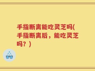 手指断离能吃灵芝吗(手指断离后，能吃灵芝吗？)