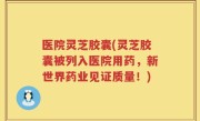 医院灵芝胶囊(灵芝胶囊被列入医院用药，新世界药业见证质量！)