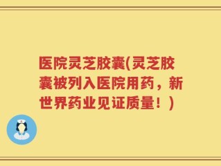 医院灵芝胶囊(灵芝胶囊被列入医院用药，新世界药业见证质量！)