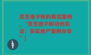 灵芝孢子粉的真实案例_“灵芝孢子粉功效实证：真实用户案例分享”)