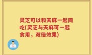 灵芝可以和天麻一起同吃(灵芝与天麻可一起食用，双倍效果)
