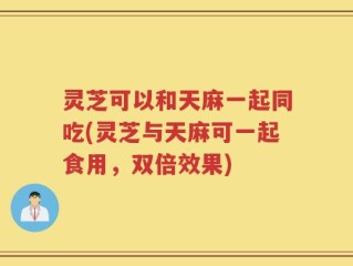 灵芝可以和天麻一起同吃(灵芝与天麻可一起食用，双倍效果)