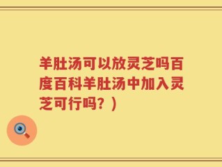羊肚汤可以放灵芝吗百度百科羊肚汤中加入灵芝可行吗？)