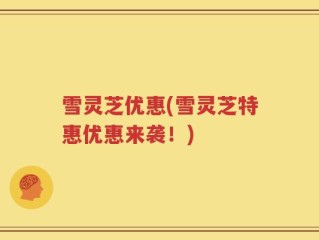 雪灵芝优惠(雪灵芝特惠优惠来袭！)
