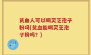 贫血人可以喝灵芝孢子粉吗(贫血能喝灵芝孢子粉吗？)