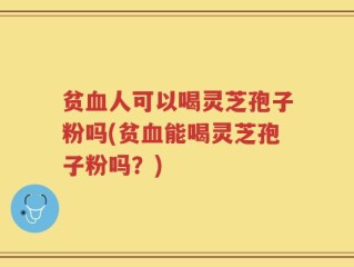 贫血人可以喝灵芝孢子粉吗(贫血能喝灵芝孢子粉吗？)