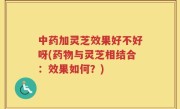 中药加灵芝效果好不好呀(药物与灵芝相结合：效果如何？)