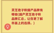 灵芝孢子粉国产品牌有哪些(国产灵芝孢子粉品牌汇总，让你更了解市面上的选择。)