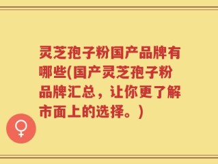 灵芝孢子粉国产品牌有哪些(国产灵芝孢子粉品牌汇总，让你更了解市面上的选择。)