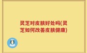 灵芝对皮肤好处吗(灵芝如何改善皮肤健康)