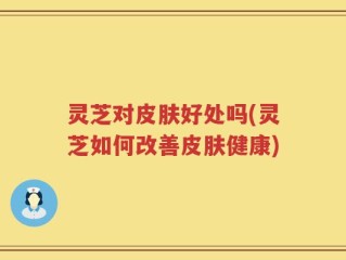 灵芝对皮肤好处吗(灵芝如何改善皮肤健康)