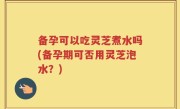 备孕可以吃灵芝煮水吗(备孕期可否用灵芝泡水？)