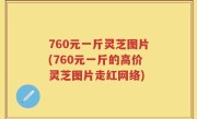 760元一斤灵芝图片(760元一斤的高价灵芝图片走红网络)