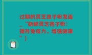 过期的灵芝孢子粉发面_“新鲜灵芝孢子粉：提升免疫力，增强健康”)