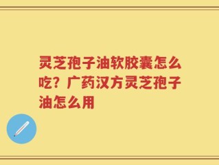 灵芝孢子油软胶囊怎么吃？广药汉方灵芝孢子油怎么用