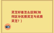 灵芝好差怎么区别(如何区分优质灵芝与劣质灵芝？)