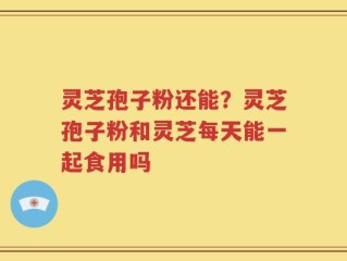 灵芝孢子粉还能？灵芝孢子粉和灵芝每天能一起食用吗