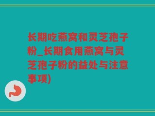 长期吃燕窝和灵芝孢子粉_长期食用燕窝与灵芝孢子粉的益处与注意事项)